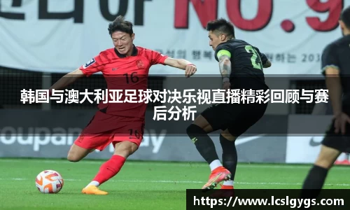 韩国与澳大利亚足球对决乐视直播精彩回顾与赛后分析
